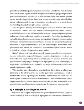 69
Conselho Escolar como espaço de formação humana: círculo de cultura e qualidade da educação
pensados e estudados para avançar as discussões. Uma forma de elaborar os
subsídios é deﬁnir alguns assuntos ou tópicos e distribuir o grupo em pequenos
grupos, em duplas ou, até, atribuir a cada um uma tarefa de escrever sugestões
para a solução do problema. Com base nessas sugestões, que são subsídios
para a elaboração coletiva de propostas de solução, escreve-se uma síntese
melhorada pelo debate em plenário do Conselho.
Na deﬁnição do projeto, de sua execução e avaliação importa estar atento
à viabilidade. Tudo na vida tem limites e constrangimentos, como, também,
possibilidades e recursos. O Conselho Escolar não conseguirá pôr em prática
todo seu sonho ou tudo o que considerar necessário. Os sonhos, que impulsio-
nam a história, são sempre maiores do que a prática. Enquanto formos sujeitos
históricos, reinventamos nossos sonhos na medida em que concretizamos os
anteriores. A tragédia humana não está em não conseguir transformar com-
pletamente seus sonhos em realidade; a verdadeira tragédia humana seria a
realidade ser tal que não permitisse mais sonhar.
Nadeﬁniçãodoprojetodeaçãoéprecisolevaremcontaoslimitese constrangi-
mentos, assim como as possibilidades e recursos. As propostas precisam ser
analisadas com rigor, principalmente com relação aos recursos materiais e ao
pessoal necessário para pô-las em prática. Aprogramação das ações exige que
se pense na viabilidade de sua execução, em amplo diálogo e articulação com
a equipe gestora da escola.
Vale ressaltar que o Conselho é uma instância da gestão e a solução dos
problemas é do coletivo amplo da escola, que inclui a comunidade local. É
fundamental buscar a participação de toda a comunidade em assembléia ou
reunião geral. Nessas reuniões, não basta informar a comunidade escolar e local.
Dependendo da importância ou gravidade do problema, esta participação inclui
a contribuição na elaboração da proposta e na decisão sobre todo o projeto.
b) A execução e a avaliação do projeto
O sucesso de qualquer projeto, mesmo que muito bem elaborado, depende
de sua execução e de sua avaliação e reprogramação durante seu desenvolvi-
 