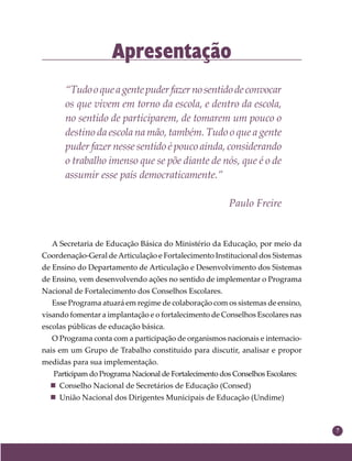 7
Apresentação
“Tudooqueagentepuderfazernosentidodeconvocar
os que vivem em torno da escola, e dentro da escola,
no sentido de participarem, de tomarem um pouco o
destino da escola na mão, também. Tudo o que a gente
puder fazer nesse sentido é pouco ainda, considerando
o trabalho imenso que se põe diante de nós, que é o de
assumir esse país democraticamente.”
Paulo Freire
A Secretaria de Educação Básica do Ministério da Educação, por meio da
Coordenação-Geral deArticulação e Fortalecimento Institucional dos Sistemas
de Ensino do Departamento de Articulação e Desenvolvimento dos Sistemas
de Ensino, vem desenvolvendo ações no sentido de implementar o Programa
Nacional de Fortalecimento dos Conselhos Escolares.
Esse Programa atuará em regime de colaboração com os sistemas de ensino,
visando fomentar a implantação e o fortalecimento de Conselhos Escolares nas
escolas públicas de educação básica.
O Programa conta com a participação de organismos nacionais e internacio-
nais em um Grupo de Trabalho constituído para discutir, analisar e propor
medidas para sua implementação.
Participam do Programa Nacional de Fortalecimento dos Conselhos Escolares:
 Conselho Nacional de Secretários de Educação (Consed)
 União Nacional dos Dirigentes Municipais de Educação (Undime)
 
