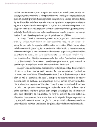 70
Conselho Escolar como espaço de formação humana: círculo de cultura e qualidade da educação
mento. No caso de uma proposta para melhorar a prática educativa escolar, esta
execução e, principalmente, o acompanhamento e a avaliação são processos cole-
tivos. O controle público da coisa pública da educação é a única garantia de sua
legitimidade. Por mais bem intencionado que alguém ou um grupo seja, não tem
legitimidadeparadecidirsobreopúblico.Apropostadedemocraciaparticipativa
exige que cada cidadão cumpra seu direito e dever de governar, participando da
deﬁnição dos destinos de sua vida, sua cidade, seu estado, seu país e do mundo
inteiro. O trato da coisa pública exige a legitimidade do público.
Portanto, o Conselho, em articulação com a equipe gestora e com a assembléia
escolar, deve construir instrumentos e mecanismos que garantam o direito e o
dever do exercício do controle público sobre os projetos. O bairro ou a vila, a
cidade ou o município, a região ou o estado, o país tem direito ao acesso ao que
se faz em educação.Além da comunidade escolar, a população, principalmente
do entorno da escola, os pais e a comunidade local precisam ser envolvidos
nos processo de avaliação e reprogramação das ações. Para tanto, a execução
do projeto necessita de uma estrutura de acompanhamento, para permitir ou
garantir que a população possa participar da sua avaliação.
Esta estrutura contempla a permanente e sistemática crítica dos executores
diretos do projeto: a equipe gestora da escola, os professores, os funcionários
da escola e os estudantes. Além dos executores diretos deve contemplar, tam-
bém, os pais e a comunidade local. O estágio do desenvolvimento do projeto
e o resultado da avaliação dos executores diretos devem ser apresentados e
discutidos com a população. Reuniões com setores da comunidade local, com
os pais, com representantes de organizações da sociedade civil etc., assim
como periódicas reuniões gerais, com ampla divulgação são instrumentos
úteis para o trabalho da comunidade no controle público da coisa pública da
educação. Instrumentos como estes são muito importantes para oportunizar
o acompanhamento e a contribuição da comunidade local na construção de
uma educação pública, universal e de qualidade socialmente referenciada.
 