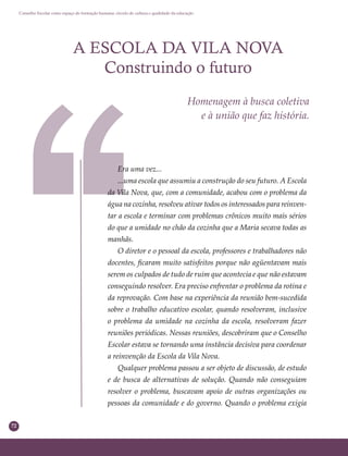 72
Conselho Escolar como espaço de formação humana: círculo de cultura e qualidade da educação
A ESCOLA DA VILA NOVA
Construindo o futuro
Homenagem à busca coletiva
e à união que faz história.
Era uma vez...
...uma escola que assumiu a construção do seu futuro. A Escola
da Vila Nova, que, com a comunidade, acabou com o problema da
água na cozinha, resolveu ativar todos os interessados para reinven-
tar a escola e terminar com problemas crônicos muito mais sérios
do que a umidade no chão da cozinha que a Maria secava todas as
manhãs.
O diretor e o pessoal da escola, professores e trabalhadores não
docentes, ﬁcaram muito satisfeitos porque não agüentavam mais
serem os culpados de tudo de ruim que acontecia e que não estavam
conseguindo resolver. Era preciso enfrentar o problema da rotina e
da reprovação. Com base na experiência da reunião bem-sucedida
sobre o trabalho educativo escolar, quando resolveram, inclusive
o problema da umidade na cozinha da escola, resolveram fazer
reuniões periódicas. Nessas reuniões, descobriram que o Conselho
Escolar estava se tornando uma instância decisiva para coordenar
a reinvenção da Escola da Vila Nova.
Qualquer problema passou a ser objeto de discussão, de estudo
e de busca de alternativas de solução. Quando não conseguiam
resolver o problema, buscavam apoio de outras organizações ou
pessoas da comunidade e do governo. Quando o problema exigia
 