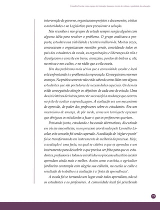 73
Conselho Escolar como espaço de formação humana: círculo de cultura e qualidade da educação
intervenção do governo, organizavam projetos e documentos, visitas
a autoridades e ao Legislativo para pressionar a solução.
Nas reuniões e nos grupos de estudo sempre surgia alguém com
alguma idéia para resolver o problema. O grupo analisava a pro-
posta, estudava sua viabilidade e tentava melhorá-la. Muitas vezes,
convocavam e organizavam reuniões gerais, convidando todos os
pais dos estudantes da escola, as organizações e lideranças da vila e
divulgavam o convite em bares, armazéns, pontos de ônibus e, até,
na missa e nos cultos, e no rádio que a vila ouvia.
Um dos problemas mais sérios que a comunidade escolar e local
está enfrentando é o problema da reprovação. Conseguiram enormes
avanços. Na prática somente não estão sabendo como lidar com alguns
estudantes que são portadores de necessidades especiais. Os demais
estão conseguindo atingir os objetivos de cada ano de estudo. Uma
das iniciativas decisivas para este sucesso foi a mudança que ocorreu
no jeito de avaliar a aprendizagem. A avaliação era um mecanismo
de opressão, de poder dos professores sobre os estudantes. Era um
mecanismo de ameaça, de pôr medo, como um torniquete opressor
que obrigava os estudantes a fazer o que os professores queriam.
Pensando junto, estudando e buscando alternativas, discutindo
em várias assembléias, num processo coordenado pelo Conselho Es-
colar, este conceito foi sendo superado. A avaliação de ‘vigiar e punir’
foi se transformando em instrumento de melhoria do processo. Hoje,
a avaliação é uma festa, na qual se celebra o que se aprendeu e um
instrumento para descobrir o que precisa ser feito para que os estu-
dantes, professores e todos os envolvidos no processo educativo escolar
aprendam ainda mais e melhor. Assim como o artista, o agricultor
jardineiro contempla com alegria sua colheita, na escola se colhe o
resultado do trabalho e a avaliação é a ‘festa da aprendência’.
A escola foi se tornando um lugar onde todos aprendiam, não só
os estudantes e os professores. A comunidade local foi percebendo
 
