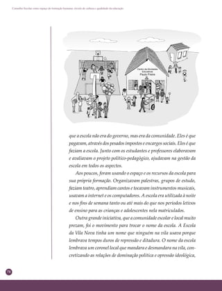 74
Conselho Escolar como espaço de formação humana: círculo de cultura e qualidade da educação
que a escola não era do governo, mas era da comunidade. Eles é que
pagavam, através dos pesados impostos e encargos sociais. Eles é que
faziam a escola. Junto com os estudantes e professores elaboravam
e avaliavam o projeto político-pedagógico, ajudavam na gestão da
escola em todos os aspectos.
Aos poucos, foram usando o espaço e os recursos da escola para
sua própria formação. Organizavam palestras, grupos de estudo,
faziam teatro, aprendiam cantos e tocavam instrumentos musicais,
usavam a internet e os computadores. A escola era utilizada à noite
e nos ﬁns de semana tanto ou até mais do que nos períodos letivos
de ensino para as crianças e adolescentes nela matriculados.
Outra grande iniciativa, que a comunidade escolar e local muito
prezam, foi o movimento para trocar o nome da escola. A Escola
da Vila Nova tinha um nome que ninguém na vila usava porque
lembrava tempos duros de repressão e ditadura. O nome da escola
lembrava um coronel local que mandara e desmandara na vila, con-
cretizando as relações de dominação política e opressão ideológica,
 