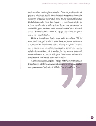 75
Conselho Escolar como espaço de formação humana: círculo de cultura e qualidade da educação
sustentando a exploração econômica. Como os participantes do
processo educativo escolar aprenderam outras formas de relacio-
namento, utilizando material de apoio do Programa Nacional de
Fortalecimento dos Conselhos Escolares e, principalmente, textos
e livros do educador brasileiro Paulo Freire, eles resolveram, em
assembléia geral, mudar o nome da escola para Centro de Ativi-
dades Educativas Paulo Freire. O espaço escolar não era apenas
escola para os estudantes.
Tinha se tornado um Centro onde todos aprendiam. Não foi
nada fácil conseguir mudar o nome da escola, mas o movimento
e a pressão da comunidade local e escolar, e o grande sucesso
que estavam tendo no trabalho pedagógico, que tornou a escola
referência para toda a rede de ensino, ﬁzeram com que as autori-
dades acabassem se convencendo que a comunidade tinha razão e
concordaram com o novo nome para a escola.
A comunidade local, os pais, a equipe gestora, os professores, os
trabalhadores não docentes e os estudantes dizem, cheios de orgulho,
que aprendem no Centro de Atividades Educativas Paulo Freire.
 