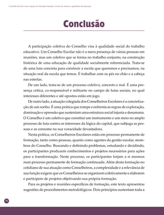 76
Conselho Escolar como espaço de formação humana: círculo de cultura e qualidade da educação
Conclusão
A participação coletiva do Conselho visa à qualidade social do trabalho
educativo. Um Conselho Escolar não é a mera presença de várias pessoas em
reuniões, mas um coletivo que se forma no trabalho conjunto, na construção
histórica de uma educação de qualidade socialmente referenciada. Trata-se
de uma luta concreta para construir a escola que queremos e precisamos, na
situação real da escola que temos. É trabalhar com os pés no chão e a cabeça
nas estrelas.
De um lado, trata-se de um processo coletivo, concreto e real. É uma pre-
sença crítica, co-responsável e militante no campo de lutas sociais, no qual
interesses diferentes e até opostos estão em jogo.
De outro lado, a atuação colegiada dos Conselheiros Escolares é a concretiza-
ção de um sonho. É uma prática que rompe e enfrenta as regras de exploração,
dominação e opressão que sustentam uma estrutura social injusta e desumana.
O Conselho é um coletivo que constitui um instrumento e um meio no amplo
processo de luta contra os interesses da lógica do capital, que subjuga as pes-
soas e as consome na sua voracidade devastadora.
Nesta prática, os Conselheiros Escolares estão em processo permanente de
formação, tanto como pessoas, quanto como agentes da gestão escolar, mem-
bros do Conselho. Buscando e deﬁnindo problemas, estudando e decidindo,
os participantes produzem conhecimentos e projetos necessários para ações
para a transformação. Neste processo, os participantes forjam a si mesmos
num processo permanente de formação continuada. Além desta formação no
cotidiano de sua atuação como Conselheiros, a complexidade e a relevância de
sua função exigem que os Conselheiros se organizem coletivamente e elaborem
e participem de projetos objetivando sua própria formação.
Para os projetos e reuniões especíﬁcos de formação, este texto apresentou
sugestões de procedimentos metodológicos. Dois princípios sustentam toda a
 