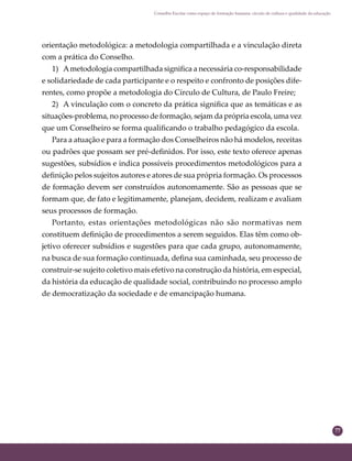 77
Conselho Escolar como espaço de formação humana: círculo de cultura e qualidade da educação
orientação metodológica: a metodologia compartilhada e a vinculação direta
com a prática do Conselho.
1) Ametodologia compartilhada signiﬁca a necessária co-responsabilidade
e solidariedade de cada participante e o respeito e confronto de posições dife-
rentes, como propõe a metodologia do Círculo de Cultura, de Paulo Freire;
2) A vinculação com o concreto da prática signiﬁca que as temáticas e as
situações-problema, no processo de formação, sejam da própria escola, uma vez
que um Conselheiro se forma qualiﬁcando o trabalho pedagógico da escola.
Para a atuação e para a formação dos Conselheiros não há modelos, receitas
ou padrões que possam ser pré-deﬁnidos. Por isso, este texto oferece apenas
sugestões, subsídios e indica possíveis procedimentos metodológicos para a
deﬁnição pelos sujeitos autores e atores de sua própria formação. Os processos
de formação devem ser construídos autonomamente. São as pessoas que se
formam que, de fato e legitimamente, planejam, decidem, realizam e avaliam
seus processos de formação.
Portanto, estas orientações metodológicas não são normativas nem
constituem deﬁnição de procedimentos a serem seguidos. Elas têm como ob-
jetivo oferecer subsídios e sugestões para que cada grupo, autonomamente,
na busca de sua formação continuada, deﬁna sua caminhada, seu processo de
construir-se sujeito coletivo mais efetivo na construção da história, em especial,
da história da educação de qualidade social, contribuindo no processo amplo
de democratização da sociedade e de emancipação humana.
 