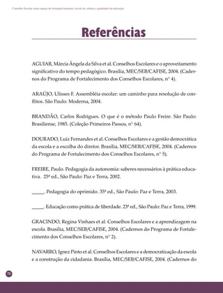 78
Conselho Escolar como espaço de formação humana: círculo de cultura e qualidade da educação
Referências
AGUIAR, MárciaÂngela da Silva et al. Conselhos Escolares e o aproveitamento
signiﬁcativo do tempo pedagógico. Brasília, MEC/SEB/CAFISE, 2004. (Cader-
nos do Programa de Fortalecimento dos Conselhos Escolares, n° 4).
ARAÚJO, Ulisses F. Assembléia escolar: um caminho para resolução de con-
ﬂitos. São Paulo: Moderna, 2004.
BRANDÃO, Carlos Rodrigues. O que é o método Paulo Freire. São Paulo:
Brasiliense, 1985. (Coleção Primeiros Passos, n° 64).
DOURADO, Luiz Fernandes et al. Conselhos Escolares e a gestão democrática
da escola e a escolha do diretor. Brasília, MEC/SEB/CAFISE, 2004. (Cadernos
do Programa de Fortalecimento dos Conselhos Escolares, n° 5).
FREIRE, Paulo. Pedagogia da autonomia: saberes necessários à prática educa-
tiva. 25ª ed., São Paulo: Paz e Terra, 2002.
_____. Pedagogia do oprimido. 35ª ed., São Paulo: Paz e Terra, 2003.
_____. Educação como prática de liberdade. 23ª ed., São Paulo: Paz e Terra, 1999.
GRACINDO, Regina Vinhaes et al. Conselhos Escolares e a aprendizagem na
escola. Brasília, MEC/SEB/CAFISE, 2004. (Cadernos do Programa de Fortale-
cimento dos Conselhos Escolares, n° 2).
NAVARRO, Ignez Pinto et al. Conselhos Escolares e a democratização da escola
e a construção da cidadania. Brasília, MEC/SEB/CAFISE, 2004. (Cadernos do
 