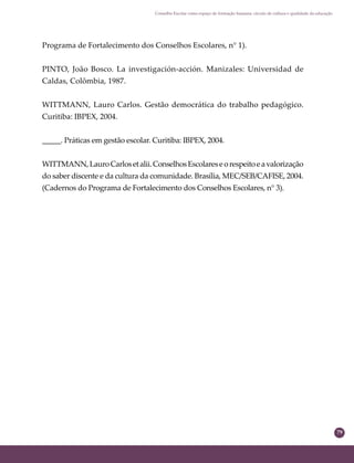 79
Conselho Escolar como espaço de formação humana: círculo de cultura e qualidade da educação
Programa de Fortalecimento dos Conselhos Escolares, n° 1).
PINTO, João Bosco. La investigación-acción. Manizales: Universidad de
Caldas, Colômbia, 1987.
WITTMANN, Lauro Carlos. Gestão democrática do trabalho pedagógico.
Curitiba: IBPEX, 2004.
_____. Práticas em gestão escolar. Curitiba: IBPEX, 2004.
WITTMANN,LauroCarlosetalii.ConselhosEscolareseorespeitoeavalorização
do saber discente e da cultura da comunidade. Brasília, MEC/SEB/CAFISE, 2004.
(Cadernos do Programa de Fortalecimento dos Conselhos Escolares, n° 3).
 