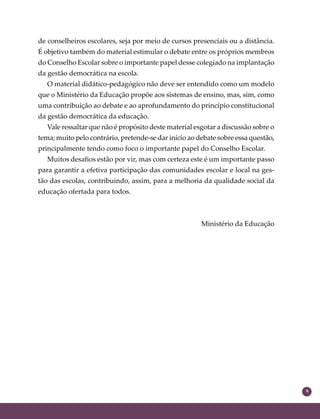 9
de conselheiros escolares, seja por meio de cursos presenciais ou a distância.
É objetivo também do material estimular o debate entre os próprios membros
do Conselho Escolar sobre o importante papel desse colegiado na implantação
da gestão democrática na escola.
O material didático-pedagógico não deve ser entendido como um modelo
que o Ministério da Educação propõe aos sistemas de ensino, mas, sim, como
uma contribuição ao debate e ao aprofundamento do princípio constitucional
da gestão democrática da educação.
Vale ressaltar que não é propósito deste material esgotar a discussão sobre o
tema; muito pelo contrário, pretende-se dar início ao debate sobre essa questão,
principalmente tendo como foco o importante papel do Conselho Escolar.
Muitos desaﬁos estão por vir, mas com certeza este é um importante passo
para garantir a efetiva participação das comunidades escolar e local na ges-
tão das escolas, contribuindo, assim, para a melhoria da qualidade social da
educação ofertada para todos.
Ministério da Educação
 