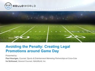 ©2014, HelloWorld® – Confidential
Avoiding the Penalty: Creating Legal
Promotions around Game Day
Presented by:
Paul Hourigan, Counsel, Sports & Entertainment Marketing Partnerships at Coca-Cola
Ira Schlussel, General Counsel, HelloWorld, Inc.
 