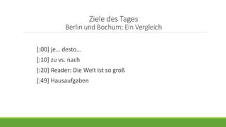Ziele des Tages
Berlin und Bochum: Ein Vergleich
[:00] je… desto…
[:10] zu vs. nach
[:20] Reader: Die Welt ist so groß
[:49] Hausaufgaben
 