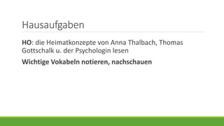 Hausaufgaben
HO: die Heimatkonzepte von Anna Thalbach, Thomas
Gottschalk u. der Psychologin lesen
Wichtige Vokabeln notieren, nachschauen
 