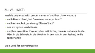 zu vs. nach
nach is only used with proper names of another city or country
• nach Deutschland, but “zu einem anderen Land”
• nach Athen, but „zu einer größeren Stadt“
• one exception: nach Hause
• another exception: if country has article the, then in, not nach: in die
USA, in die Schweiz, in die Ukraine, in den Irak, in den Tschad, in die
Niederlande
zu is used for everything else
 