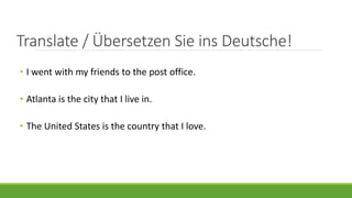 Translate / Übersetzen Sie ins Deutsche!
• I went with my friends to the post office.
• Atlanta is the city that I live in.
• The United States is the country that I love.
 