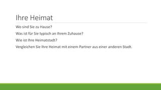 Ihre Heimat
Wo sind Sie zu Hause?
Was ist für Sie typisch an Ihrem Zuhause?
Wie ist Ihre Heimatstadt?
Vergleichen Sie Ihre Heimat mit einem Partner aus einer anderen Stadt.
 