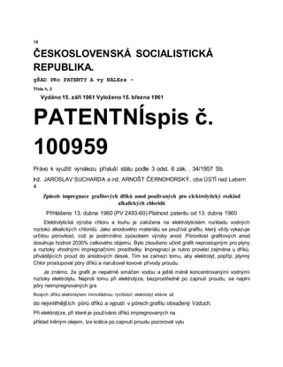 10
ČESKOSLOVENSKÁ SOCIALISTICKÁ
REPUBLIKA.
gŘAD PRo PATENTY A vy NÁLEzx -
Třída h, 2
Vydáno 15. září 1961 Vyloženo 15. března 1961
PATENTNÍspis č.
100959
Právo k využití vynálezu přísluší státu podle 3 odst. 6 zák. . 34/1957 Sb.
Inž. JAROSLAV SUCHARDA a inž. ARNOŠT ČERNOHORSKÝ, oba ÚSTÍ nad Labem
4
Způsob impregnace grafitových dříků anod používaných pro elektrolytický rozklad
alkalických chloridů
Přihlášeno 13. dubna 1960 (PV 2493-60) Platnost patentu od 13. dubna 1960
Elektrolytická výroba chloru a louhu je založena na elektrolytickém rozkladu vodných
roztoků alkalických chloridů. Jako anodového materiálu se používá grafitu, který vždy vykazuje
určitou pórovitost, což je podmíněno způsobem výroby anod. Pórovitost grafitových anod
dosahuje hodnot 2030% celkového objemu. Bylo zkoušeno učinit grafit neprostupným pro plyny
a roztoky vhodnými impregnačními prostředky. Impregnaci je nutno provést zejména u dříků,
přivádějících proud do anodových desek. Tím se zamezí tomu, aby elektrolyt, popříp. plynný
Chlor prostupoval póry dříků a narušoval kovové přívody proudu.
Je známo, že grafit je nepatrně smáčen vodou a ještě méně koncentrovanými vodnými
roztoky elektrolytu. Naproti tomu při elektrolýze, bezprostředně po zapnutí proudu, se naplní
póry neimpregnovaných gra
fitových dříků elektrolytem mimořádnou rychlostí; elektrolyt vnikne až
do nejvnitřnějších pórů dříků a vypudí v pórech grafitu obsažený Vzduch.
Při elektrolýze, při které je používáno dříků impregnovaných na
příklad lněným olejem, lze krátce po zapnutí proudu pozorovat vylu
 