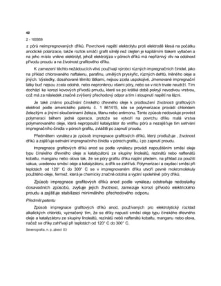 40
2 - 100959
z pórů neimpregnovaných dříků. Povrchové napětí elektrolytu proti elektrodě klesá na počátku
anodické polarizace, takže roztok smáčí grafit silněji než olejten je kapilárním tlakem vytlačen a
na jeho místo vnikne elektrolyt, jehož elektrolýza v pórech dříků má nepříznivý vliv na odolnost
přívodu proudu a na životnost grafitového dříku.
K zamezení těchto nežádoucích vlivů používají výrobci různých impregnačních činidel, jako
na příklad chlorovaného naftalenu, parafinu, umělých pryskyřic, různých dehtů, lněného oleje a
jiných. Výsledky, dosahované těmito látkami, nejsou zcela uspokojivé. Jmenované impregnační
látky buď nejsou zcela odolné, nebo neproniknou všemi póry, nebo se v nich trvale neudrží. Tím
dochází ke korozi kovových přívodů prnudu, které se po krátké době pokryjí nevodivou vrstvou,
což má za následek značně zvýšený přechodový odpor a tím i stoupnutí napětí na lázni.
Je také známo používání čínského dřevného oleje k prodloužení životnosti grafitových
elektrod podle amerického patentu č. 1 861415, kde se polymerizace provádí chloridem
železitým a jinými sloučeninami železa, titanu nebo antimonu. Tento způsob nedovoluje provést
polymeraci během jedné operace, protože se vytvoří na povrchu dříku malá vrstva
polymerovaného oleje, která nepropouští katalyzátor do vnitřku pórů a nezajišťuje tím setrvání
impregnačního činidla v pórech grafitu, zvláště po zapnutí proudu.
Předmětem vynálezu je způsob impregnace grafitových dříků, který prodlužuje , životnost
dříků a zajišťuje setrvání impregnačního činidla v pórech grafitu, i po zapnutí proudu.
Impregnace grafitových dříků anod se podle vynálezu provádí napouštěním směsí oleje
typu čínského dřevného oleje a katalyzátorů ze skupiny linoleátů, rezinátů nebo naftenátů
kobaltu, manganu nebo olova tak, že se póry grafitu dříku naplní předem, na příklad za použití
vakua, uvedenou směsí oleje a katalyzátoru, a dřík se zahřívá. Polymerizací a oxydací směsi při
teplotách od 120° C do 300° C se v impregnovaném dříku utvoří pevné mokromolekuly
použitého oleje, fermež, která je chemicky značně odolná a vyplní spolehlivě póry dříků.
Způsob impregnace grafitových dříků anod podle vynálezu odstraňuje nedostatky
dosavadních způsobů, zvyšuje jejich životnost, zamezuje korozi přívodů elektrického
proudu a zajišťuje stabilizaci minimálního přechodového odporu.
Předmět patentu
Způsob impregnace grafitových dříků anod, používaných pro elektrolytický rozklad
alkalických chloridů, vyznačený tím, že se dříky napustí směsí oleje typu čínského dřevného
oleje a katalyzátoru ze skupiny linoleátů, rezinátů nebö naftenátů kobaltu, manganu nebo olova,
načež se dříky zahřívají při teplotách od 120° C do 300° C.
Severografia, n. p, závod 03
 