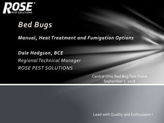 Bed Bugs
Manual, Heat Treatment and Fumigation Options
Dale Hodgson, BCE
Regional Technical Manager
ROSE PEST SOLUTIONS
Lead with Quality and Enthusiasm !
Central Ohio Bed BugTask Force
September 7, 2018
 