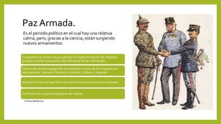 Paz Armada.
Competencia comercial que generó la implementación de medidas
proteccionistas a la producción industrial de las metropolis.
Desarrollo de la propaganda nacionalista a causa de los imperios en
este periodo. Ejemplo: Británico, Alemán, Italiano y Japonés.
Aspiración hacia el equilibrio territorial entre las potencias europeas.
Conflictos en zonas estratégicas de interés.
• Zona balcánica.
Es el periodo político en el cual hay una relativa
calma, pero, gracias a la ciencia, están surgiendo
nuevos armamentos.
 
