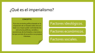 ¿Qué es el imperialismo?
Factores ideológicos.
Factores económicos.
Factores sociales.
CONCEPTO.
Fue una corriente política basada en la
imposición de un Estado sobre otro en
base a su mayor poder controlando las
estructuras políticas, sociales y
económicas de los Estados y naciones a
los que somete de acuerdo a sus propios
intereses.
 