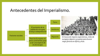Antecedentes del Imperialismo.
Factores sociales
El aumento de la
población europea
produjo sobepoblación
Paros.
Hambruna.
Migración.
Para los Europeos en
otros continentes pasó
a ser una especie de
vía de escape.
En busca de mejores expectativas, miles de
europeos dejaron sus países para buscar
mejor fortuna en África y Asia.
 