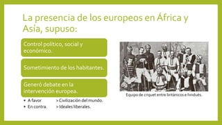 La presencia de los europeos en África y
Asía, supuso:
Control político, social y
económico.
Sometimiento de los habitantes.
Generó debate en la
intervención europea.
• A favor > Civilización del mundo.
• En contra. > Ideales liberales.
Equipo de criquet entre británicos e hindués.
 