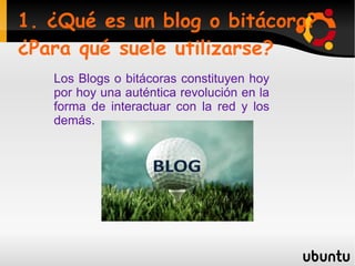 1. ¿Qué es un blog o bitácora?¿Para qué suele utilizarse? Los Blogs o bitácoras constituyen hoy por hoy una auténtica revolución en la forma de interactuar con la red y los demás.  