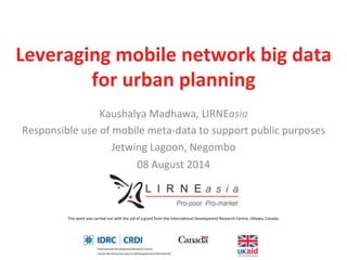 Leveraging	
  mobile	
  network	
  big	
  data	
  	
  
for	
  urban	
  planning	
  
Kaushalya	
  Madhawa,	
  LIRNEasia	
  
Responsible	
  use	
  of	
  mobile	
  meta-­‐data	
  to	
  support	
  public	
  purposes	
  
Jetwing	
  Lagoon,	
  Negombo	
  
08	
  August	
  2014	
  
This	
  work	
  was	
  carried	
  out	
  with	
  the	
  aid	
  of	
  a	
  grant	
  from	
  the	
  InternaHonal	
  Development	
  Research	
  Centre,	
  OMawa,	
  Canada.	
  	
  
 