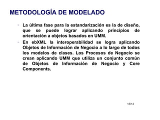 METODOLOGÍA DE MODELADO La última fase para la estandarización es la de diseño, que se puede lograr aplicando principios de orientación a objetos basados en UMM. En ebXML la interoperabilidad se logra aplicando Objetos de Información de Negocio a lo largo de todos los modelos de clases. Los Procesos de Negocio se crean aplicando UMM que utiliza un conjunto común de Objetos de Información de Negocio y Core Components. 