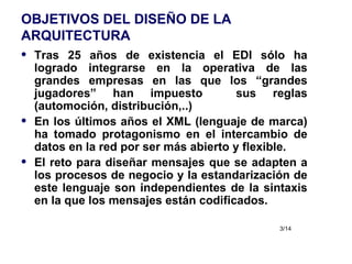 OBJETIVOS DEL DISEÑO DE LA ARQUITECTURA Tras 25 años de existencia el EDI sólo ha logrado integrarse en la operativa de las grandes empresas en las que los “grandes jugadores” han impuesto  sus reglas (automoción, distribución,..) En los últimos años el XML (lenguaje de marca) ha tomado protagonismo en el intercambio de datos en la red por ser más abierto y flexible. El reto para diseñar mensajes que se adapten a los procesos de negocio y la estandarización de este lenguaje son independientes de la sintaxis en la que los mensajes están codificados. 