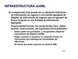 Un componente Core puede ser un elemento individual de información de negocio o una familia agregada de Objetos de Información de negocio que se agrupan de forma conjunta en una Entidad de Información Agregada. Funcionalidad Formal: los componentes Core  deben facilitar, como mínimo, las siguientes funcionalidades: Deben poder ser guardados  y recuperados utilizando mecanismos de Registro ebXML. Deben contener y mantener un conjunto mínimo de información que satisfaga las necesidades del eBusiness. Se tienen que poder expresar en sintaxis XML INFRAESTRUCTURA ebXML 