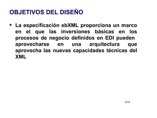 OBJETIVOS DEL DISEÑO La especificación ebXML proporciona un marco en el que las inversiones básicas en los procesos de negocio definidos en EDI pueden  aprovecharse en una arquitectura que aprovecha las nuevas capacidades técnicas del XML 