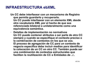 Un CC debe interfasear con un mecanismo de Registro que permita guardarlo y recuperarlo. Un CC puede interfasear con un elemento XML desde otro vocabulario XML por el hecho de que sea referenciado bilateral o unilateralmente como una equivalencia semántica. Detalles de implementación no normativos Un CC puede contener atributos o ser parte de otro CC siempre y cuando se especifique el contexto preciso o la combinación de contextos en los que se usa. El proceso de agregación de CC para un contexto de negocio específico debe incluir medios para identificar la colocación de un CC en otro CC. También puede ser una combinación de contextos estructurales que faciliten la reutilización de CC o Entidades de ../.. INFRAESTRUCTURA ebXML 
