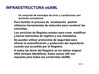 Un conjunto de mensajes de error y condiciones con acciones correctoras. Para facilitar el proceso de  localización  podrán utilizarse herramientas de selección para construir las consultas. Los servicios de Registro existen para crear, modificar y borrar elementos de registro y sus metadatos. Se pueden utilizar protocolos de seguridad para ofrecer la autentificación y protección del repositorio cuando sea accedido por el Registro. A todos los items del Registro se les deben asignar UIDs (Unique Identifiers). Estas claves UID son requisito para todos los contenidos ebXML INFRAESTRUCTURA ebXML 