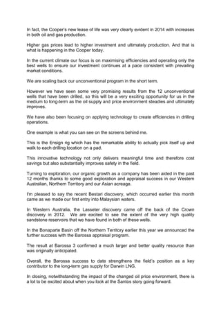 In fact, the Cooper’s new lease of life was very clearly evident in 2014 with increases
in both oil and gas production.
Higher gas prices lead to higher investment and ultimately production. And that is
what is happening in the Cooper today.
In the current climate our focus is on maximising efficiencies and operating only the
best wells to ensure our investment continues at a pace consistent with prevailing
market conditions.
We are scaling back our unconventional program in the short term.
However we have seen some very promising results from the 12 unconventional
wells that have been drilled, so this will be a very exciting opportunity for us in the
medium to long-term as the oil supply and price environment steadies and ultimately
improves.
We have also been focusing on applying technology to create efficiencies in drilling
operations.
One example is what you can see on the screens behind me.
This is the Ensign rig which has the remarkable ability to actually pick itself up and
walk to each drilling location on a pad.
This innovative technology not only delivers meaningful time and therefore cost
savings but also substantially improves safety in the field.
Turning to exploration, our organic growth as a company has been aided in the past
12 months thanks to some good exploration and appraisal success in our Western
Australian, Northern Territory and our Asian acreage.
I'm pleased to say the recent Bestari discovery, which occurred earlier this month
came as we made our first entry into Malaysian waters.
In Western Australia, the Lasseter discovery came off the back of the Crown
discovery in 2012. We are excited to see the extent of the very high quality
sandstone reservoirs that we have found in both of these wells.
In the Bonaparte Basin off the Northern Territory earlier this year we announced the
further success with the Barossa appraisal program.
The result at Barossa 3 confirmed a much larger and better quality resource than
was originally anticipated.
Overall, the Barossa success to date strengthens the field’s position as a key
contributor to the long-term gas supply for Darwin LNG.
In closing, notwithstanding the impact of the changed oil price environment, there is
a lot to be excited about when you look at the Santos story going forward.
 