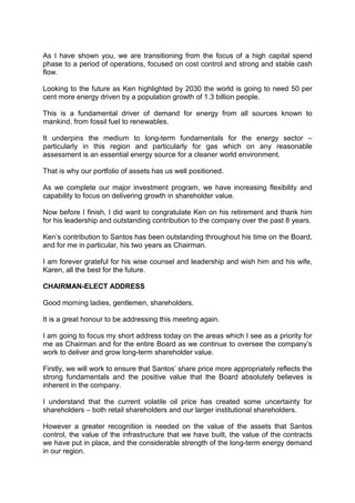 As I have shown you, we are transitioning from the focus of a high capital spend
phase to a period of operations, focused on cost control and strong and stable cash
flow.
Looking to the future as Ken highlighted by 2030 the world is going to need 50 per
cent more energy driven by a population growth of 1.3 billion people.
This is a fundamental driver of demand for energy from all sources known to
mankind, from fossil fuel to renewables.
It underpins the medium to long-term fundamentals for the energy sector –
particularly in this region and particularly for gas which on any reasonable
assessment is an essential energy source for a cleaner world environment.
That is why our portfolio of assets has us well positioned.
As we complete our major investment program, we have increasing flexibility and
capability to focus on delivering growth in shareholder value.
Now before I finish, I did want to congratulate Ken on his retirement and thank him
for his leadership and outstanding contribution to the company over the past 8 years.
Ken’s contribution to Santos has been outstanding throughout his time on the Board,
and for me in particular, his two years as Chairman.
I am forever grateful for his wise counsel and leadership and wish him and his wife,
Karen, all the best for the future.
CHAIRMAN-ELECT ADDRESS
Good morning ladies, gentlemen, shareholders.
It is a great honour to be addressing this meeting again.
I am going to focus my short address today on the areas which I see as a priority for
me as Chairman and for the entire Board as we continue to oversee the company’s
work to deliver and grow long-term shareholder value.
Firstly, we will work to ensure that Santos’ share price more appropriately reflects the
strong fundamentals and the positive value that the Board absolutely believes is
inherent in the company.
I understand that the current volatile oil price has created some uncertainty for
shareholders – both retail shareholders and our larger institutional shareholders.
However a greater recognition is needed on the value of the assets that Santos
control, the value of the infrastructure that we have built, the value of the contracts
we have put in place, and the considerable strength of the long-term energy demand
in our region.
 