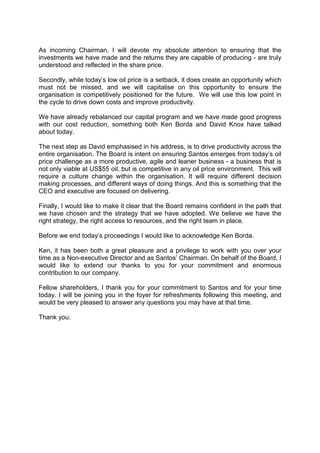 As incoming Chairman, I will devote my absolute attention to ensuring that the
investments we have made and the returns they are capable of producing - are truly
understood and reflected in the share price.
Secondly, while today’s low oil price is a setback, it does create an opportunity which
must not be missed, and we will capitalise on this opportunity to ensure the
organisation is competitively positioned for the future. We will use this low point in
the cycle to drive down costs and improve productivity.
We have already rebalanced our capital program and we have made good progress
with our cost reduction, something both Ken Borda and David Knox have talked
about today.
The next step as David emphasised in his address, is to drive productivity across the
entire organisation. The Board is intent on ensuring Santos emerges from today’s oil
price challenge as a more productive, agile and leaner business - a business that is
not only viable at US$55 oil, but is competitive in any oil price environment. This will
require a culture change within the organisation. It will require different decision
making processes, and different ways of doing things. And this is something that the
CEO and executive are focused on delivering.
Finally, I would like to make it clear that the Board remains confident in the path that
we have chosen and the strategy that we have adopted. We believe we have the
right strategy, the right access to resources, and the right team in place.
Before we end today’s proceedings I would like to acknowledge Ken Borda.
Ken, it has been both a great pleasure and a privilege to work with you over your
time as a Non-executive Director and as Santos’ Chairman. On behalf of the Board, I
would like to extend our thanks to you for your commitment and enormous
contribution to our company.
Fellow shareholders, I thank you for your commitment to Santos and for your time
today. I will be joining you in the foyer for refreshments following this meeting, and
would be very pleased to answer any questions you may have at that time.
Thank you.
 