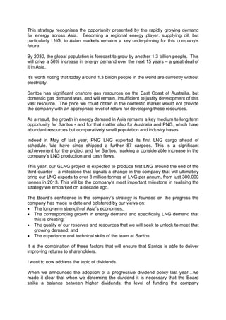 This strategy recognises the opportunity presented by the rapidly growing demand
for energy across Asia. Becoming a regional energy player, supplying oil, but
particularly LNG, to Asian markets remains a key underpinning for this company’s
future.
By 2030, the global population is forecast to grow by another 1.3 billion people. This
will drive a 50% increase in energy demand over the next 15 years – a great deal of
it in Asia.
It's worth noting that today around 1.3 billion people in the world are currently without
electricity.
Santos has significant onshore gas resources on the East Coast of Australia, but
domestic gas demand was, and will remain, insufficient to justify development of this
vast resource. The price we could obtain in the domestic market would not provide
the company with an appropriate level of return for developing these resources.
As a result, the growth in energy demand in Asia remains a key medium to long term
opportunity for Santos - and for that matter also for Australia and PNG, which have
abundant resources but comparatively small population and industry bases.
Indeed in May of last year, PNG LNG exported its first LNG cargo ahead of
schedule. We have since shipped a further 87 cargoes. This is a significant
achievement for the project and for Santos, marking a considerable increase in the
company’s LNG production and cash flows.
This year, our GLNG project is expected to produce first LNG around the end of the
third quarter – a milestone that signals a change in the company that will ultimately
bring our LNG exports to over 3 million tonnes of LNG per annum, from just 300,000
tonnes in 2013. This will be the company’s most important milestone in realising the
strategy we embarked on a decade ago.
The Board’s confidence in the company’s strategy is founded on the progress the
company has made to date and bolstered by our views on:
• The long-term strength of Asia’s economies;
• The corresponding growth in energy demand and specifically LNG demand that
this is creating;
• The quality of our reserves and resources that we will seek to unlock to meet that
growing demand; and
• The experience and technical skills of the team at Santos.
It is the combination of these factors that will ensure that Santos is able to deliver
improving returns to shareholders.
I want to now address the topic of dividends.
When we announced the adoption of a progressive dividend policy last year…we
made it clear that when we determine the dividend it is necessary that the Board
strike a balance between higher dividends; the level of funding the company
 
