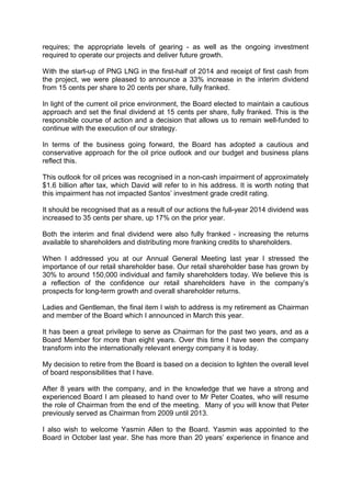 requires; the appropriate levels of gearing - as well as the ongoing investment
required to operate our projects and deliver future growth.
With the start-up of PNG LNG in the first-half of 2014 and receipt of first cash from
the project, we were pleased to announce a 33% increase in the interim dividend
from 15 cents per share to 20 cents per share, fully franked.
In light of the current oil price environment, the Board elected to maintain a cautious
approach and set the final dividend at 15 cents per share, fully franked. This is the
responsible course of action and a decision that allows us to remain well-funded to
continue with the execution of our strategy.
In terms of the business going forward, the Board has adopted a cautious and
conservative approach for the oil price outlook and our budget and business plans
reflect this.
This outlook for oil prices was recognised in a non-cash impairment of approximately
$1.6 billion after tax, which David will refer to in his address. It is worth noting that
this impairment has not impacted Santos’ investment grade credit rating.
It should be recognised that as a result of our actions the full-year 2014 dividend was
increased to 35 cents per share, up 17% on the prior year.
Both the interim and final dividend were also fully franked - increasing the returns
available to shareholders and distributing more franking credits to shareholders.
When I addressed you at our Annual General Meeting last year I stressed the
importance of our retail shareholder base. Our retail shareholder base has grown by
30% to around 150,000 individual and family shareholders today. We believe this is
a reflection of the confidence our retail shareholders have in the company’s
prospects for long-term growth and overall shareholder returns.
Ladies and Gentleman, the final item I wish to address is my retirement as Chairman
and member of the Board which I announced in March this year.
It has been a great privilege to serve as Chairman for the past two years, and as a
Board Member for more than eight years. Over this time I have seen the company
transform into the internationally relevant energy company it is today.
My decision to retire from the Board is based on a decision to lighten the overall level
of board responsibilities that I have.
After 8 years with the company, and in the knowledge that we have a strong and
experienced Board I am pleased to hand over to Mr Peter Coates, who will resume
the role of Chairman from the end of the meeting. Many of you will know that Peter
previously served as Chairman from 2009 until 2013.
I also wish to welcome Yasmin Allen to the Board. Yasmin was appointed to the
Board in October last year. She has more than 20 years’ experience in finance and
 