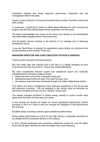investment banking and brings extensive governance, leadership and risk
management skills to the table.
Yasmin is also a Director of Insurance Australia Group Limited, Cochlear Limited and
ASX Limited.
In conclusion, I would like to thank my fellow Board Members for their counsel and
support, and all of the Santos team for their dedication and hard work.
The Board acknowledges the impact of the share price decline on all shareholders
and shareholder disappointment in the share price.
And the Board remains resolute in the delivery of our strategy and in delivering
shareholder returns.
I now ask David Knox to present his operational review before we commence the
formal business of the meeting. Thank you.
MANAGING DIRECTOR AND CHIEF EXECUTIVE OFFICER’S ADDRESS
Thank you Ken and good morning everyone.
Ken has made clear this morning that in the face of a rapidly changing oil price
environment from the end of 2014. Santos has reacted effectively.
We have substantially reduced capital and operational spend and materially
strengthened the Company’s balance sheet:
• Capex has been cut by 44% compared to last year;
• Operational spend will be at least 10% lower this year; and
• Our balance sheet has been reinforced through a $1 billion bilateral loan facility.
Your Board and senior management have extensive experience in the oil and gas
and resources industries. We are adapting to the current cycle by reducing our
spending controlling what we can and, I believe, doing it well.
The sharply changed conditions in global energy markets in recent months have
rightly been the focus of news about our sector.
In this climate we should not forget the sound operational performance Santos
achieved in 2014 so I want to take you through the highlights of that performance
this morning.
Excellent safety outcomes underpin good operational performance.
Strong safety performance at a time of very high activity is especially important for
our people and the successful delivery of our projects.
In 2014, Santos employees and contractors collectively worked for over 45 million
hours and we again reduced the total recordable injury case frequency.
 