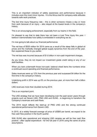 This is an important indicator of safety awareness and performance because it
includes even the most minor injuries. It is the litmus test for company-wide attitudes
towards safe work practices.
The lost time injury frequency rate – this is when someone misses a day or more
from work because of an injury – also stayed at the lowest levels in the company’s
history.
This is an encouraging achievement, especially from our teams in the field.
I'm pleased to say that to date there has not been a Lost Time Injury this year. I
believe it demonstrates how safety is embedded in everything we do.
I'm now going to talk about our financial performance.
The net loss of $935 million for 2014 came as a result of the steep falls in global oil
prices and the markedly changed global supply dynamics from the end of the year.
Ken explained these to you earlier.
The net loss was incurred because of $1.6 billion in non-cash impairment charges.
As you know, they do not impact our investment grade credit rating or any of our
debt facilities.
When you look underneath those non-cash, balance sheet items the numbers show
a continued sound operating and financial performance.
Sales revenues were up 12% from the previous year and surpassed $4 billion for the
first time in the company’s history.
Underlying profit in 2014 was up 6% on the previous year, at more than half a billion
dollars.
LNG revenues more than doubled during 2014.
This is an important point.
The LNG strategy that we have been developing over the past seven years through
projects such as Darwin LNG, PNG LNG and GLNG…is beginning to transform the
Company’s revenues and cash flows.
The 2014 result reflects the start-up of PNG LNG and the strong continued
operational performance from Darwin LNG.
In 2015, at a widely forecast average oil price of US$60 per barrel, we expect to be
free cash flow positive in the fourth quarter.
With GLNG also operational and shipping LNG cargoes we will be free cash flow
positive - after capital expenditure - for the full year in 2016 using the same oil price
assumptions.
 