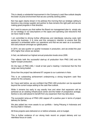This is clearly a substantial improvement in the Company’s cash flow outlook despite
the lower oil price environment that we are currently working within.
Ken has again clearly shown in his address this morning that our strategic setting to
become a key energy supplier and partner to Asia remains the right path and we are
making great progress in that direction.
But I want to assure you that neither the Board nor management plan to simply rely
on our strategy or our assumptions or the capex and operating cost reductions that
we have made to date.
I am committed to driving further efficiencies and relentlessly reducing costs right
across the business. It is mine and this company’s intention to ensure that this
approach is embedded within our operations and that we are seen as a successful,
low cost producer amongst our global peers.
In 2014, we saw quarter on quarter increases in production, and we ended the year
24% higher than where we started.
In fact, we delivered our highest annual production levels since 2009.
This reflects both the successful start-up of production from PNG LNG and the
higher Cooper production.
On the topic of PNG LNG, I recall at last year’s meeting I mentioned that the first
cargo was being loaded.
Since then the project has delivered 87 cargoes to our customers in Asia.
This is an outstanding achievement underpinning a strong long-term cash flow
stream for the company.
As I have said before, we are confident that PNG LNG production can be expanded
beyond the current scope adding to the cash flow outlook.
While it remains too early to say exactly how and when that expansion will be
achieved as an existing infrastructure owner and the holder of prospective acreage,
Santos is very well placed to benefit from any expansion that may take place.
The successful ramp-up of PNG LNG capped off a positive year in terms of project
delivery for Santos.
We also added two more assets to our portfolio – being Peluang in Indonesia and
the Dua field in Vietnam.
All three projects were delivered on or before schedule, and on budget.
This is further evidence of our strong track record on project delivery and our
relentless focus on costs.
 