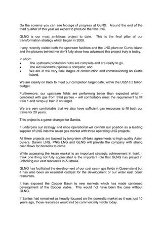 On the screens you can see footage of progress at GLNG. Around the end of the
third quarter of this year we expect to produce the first LNG.
GLNG is our most ambitious project to date. This is the final pillar of our
transformation strategy which began in 2008.
I very recently visited both the upstream facilities and the LNG plant on Curtis Island
and the pictures behind me don’t fully show how advanced this project truly is today.
In short:
• The upstream production hubs are complete and are ready to go.
• The 420 kilometre pipeline is complete; and
• We are in the very final stages of construction and commissioning on Curtis
Island.
We are clearly on track to meet our completion target date, within the US$18.5 billion
budget.
Furthermore, our upstream fields are performing better than expected which -
combined with gas from third parties – will comfortably meet the requirement to fill
train 1 and ramp-up train 2 on target.
We are very comfortable that we also have sufficient gas resources to fill both our
trains for 20 years.
This project is a game-changer for Santos.
It underpins our strategy and once operational will confirm our position as a leading
supplier of LNG into the Asian gas market with three operating LNG projects.
All three projects are backed by long-term off-take agreements to high quality Asian
buyers. Darwin LNG, PNG LNG and GLNG will provide the company with strong
cash flows for decades to come.
While accessing the Asian market is an important strategic achievement in itself, I
think one thing not fully appreciated is the important role that GLNG has played in
unlocking our vast resources in Australia.
GLNG has facilitated the development of our coal seam gas fields in Queensland but
it has also been an essential catalyst for the development of our wider east coast
resources.
It has exposed the Cooper Basin to new markets which has made continued
development of the Cooper viable. This would not have been the case without
GLNG.
If Santos had remained as heavily focused on the domestic market as it was just 10
years ago, those resources would not be commercially viable today.
 