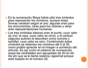  En la numeración Maya había sólo tres símbolos
para representar los números, aunque estas
formas variaban según el uso: algunas eran para
los monumentos, otras para los códices y otras
eran representaciones humanas.
 Los tres símbolos básicos eran el punto, cuyo valor
es uno; la raya, cuyo valor es cinco; y el caracol
(algunos autores lo describen como concha o
semilla), cuyo valor es cero. Combinando estos
símbolos se obtenían los números del 0 al 20,
como podéis apreciar en la imagen a comienzo del
artículo. Es así como el sistema de numeración
maya las cantidades son agrupadas de 20 en 20.
De ahí que se lo llame sistema vigesimal porque
está basado en el número 20.
 