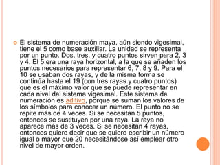  El sistema de numeración maya, aún siendo vigesimal,
tiene el 5 como base auxiliar. La unidad se representa
por un punto. Dos, tres, y cuatro puntos sirven para 2, 3
y 4. El 5 era una raya horizontal, a la que se añaden los
puntos necesarios para representar 6, 7, 8 y 9. Para el
10 se usaban dos rayas, y de la misma forma se
continúa hasta el 19 (con tres rayas y cuatro puntos)
que es el máximo valor que se puede representar en
cada nivel del sistema vigesimal. Este sistema de
numeración es aditivo, porque se suman los valores de
los símbolos para conocer un número. El punto no se
repite más de 4 veces. Si se necesitan 5 puntos,
entonces se sustituyen por una raya. La raya no
aparece más de 3 veces. Si se necesitan 4 rayas,
entonces quiere decir que se quiere escribir un número
igual o mayor que 20 necesitándose así emplear otro
nivel de mayor orden.
 