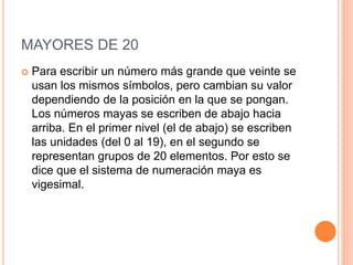 MAYORES DE 20
 Para escribir un número más grande que veinte se
usan los mismos símbolos, pero cambian su valor
dependiendo de la posición en la que se pongan.
Los números mayas se escriben de abajo hacia
arriba. En el primer nivel (el de abajo) se escriben
las unidades (del 0 al 19), en el segundo se
representan grupos de 20 elementos. Por esto se
dice que el sistema de numeración maya es
vigesimal.
 