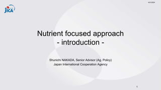 Nutrient focused approach
- introduction -
Shunichi NAKADA, Senior Advisor (Ag. Policy)
Japan International Cooperation Agency
4/21/2024
1
 
