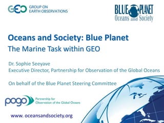 Oceans and Society: Blue Planet
The Marine Task within GEO
www. oceansandsociety.org
Dr. Sophie Seeyave
Executive Director, Partnership for Observation of the Global Oceans
On behalf of the Blue Planet Steering Committee
 