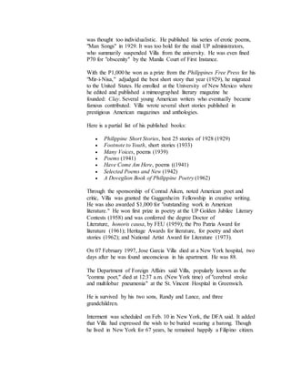 was thought too individualistic. He published his series of erotic poems, 
"Man Songs" in 1929. It was too bold for the staid UP administrators, 
who summarily suspended Villa from the university. He was even fined 
P70 for "obscenity" by the Manila Court of First Instance. 
With the P1,000 he won as a prize from the Philippines Free Press for his 
"Mir-i-Nisa," adjudged the best short story that year (1929), he migrated 
to the United States. He enrolled at the University of New Mexico where 
he edited and published a mimeographed literary magazine he 
founded: Clay. Several young American writers who eventually became 
famous contributed. Villa wrote several short stories published in 
prestigious American magazines and anthologies. 
Here is a partial list of his published books: 
 Philippine Short Stories, best 25 stories of 1928 (1929) 
 Footnote to Youth, short stories (1933) 
 Many Voices, poems (1939) 
 Poems (1941) 
 Have Come Am Here, poems ((1941) 
 Selected Poems and New (1942) 
 A Doveglion Book of Philippine Poetry (1962) 
Through the sponsorship of Conrad Aiken, noted American poet and 
critic, Villa was granted the Guggenheim Fellowship in creative writing. 
He was also awarded $1,000 for "outstanding work in American 
literature." He won first prize in poetry at the UP Golden Jubilee Literary 
Contests (1958) and was conferred the degree Doctor of 
Literature, honoris causa, by FEU (1959); the Pro Patria Award for 
literature (1961); Heritage Awards for literature, for poetry and short 
stories (1962); and National Artist Award for Literature (1973). 
On 07 February 1997, Jose Garcia Villa died at a New York hospital, two 
days after he was found unconscious in his apartment. He was 88. 
The Department of Foreign Affairs said Villa, popularly known as the 
"comma poet," died at 12:37 a.m. (New York time) of "cerebral stroke 
and multilobar pneumonia" at the St. Vincent Hospital in Greenwich. 
He is survived by his two sons, Randy and Lance, and three 
grandchildren. 
Interment was scheduled on Feb. 10 in New York, the DFA said. It added 
that Villa had expressed the wish to be buried wearing a barong. Though 
he lived in New York for 67 years, he remained happily a Filipino citizen. 
 