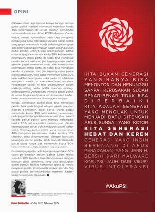 OPINI
dikhawatirkan lagi karena kenyataannya semua
partai politik mampu memenuhi ketentuan kuota
30% perempuan di setiap daerah pemilihan,
termasuk daerah pemilihan DPRD kabupaten/kota.
Kedua, sanksi administrasi tidak bisa mengikuti
pemilu juga perlu diterapkan kepada partai politik
yang gagal memenuhi kuota sekurang-kurangnya
30% keterwakilan perempuan dalam kepengurusan
partai politik. Artinya, jika kepengurusan partai
nasional gagal memenuhi kuota 30% keterwakilan
perempuan, maka partai itu tidak bisa mengikuti
pemilu secara nasional; jika kepengurusan partai
provinsi gagal memenuhi kuota 30% keterwakilan
perempuan, maka partai itu tidak bisa mengikuti
pemilu di provinsi, dan; jika kepengurusan partai
politik kabupaten/kota gagal memenuhi kuota 30%
keterwakilan perempuan, maka partai itu tidak bisa
mengiktui pemilu di kabupaten/kota tersebut.
Pengaturan sanksi ini bisa dicantumkan dalam
undang-undang partai politik maupun undang-
undang pemilu. Dengan cara ini maka partai politik
di semua tingkatan dipaksa untuk merekrut kader-
kader perempuan secara bersungguh-sungguh.
Ketiga, penerapan sanksi tidak bisa mengikuti
pemilu, baik pada tingkat wilayah pemilu maupun
daerah pemilihan, bagi partai yang gagal
memenuhi kuota 30% keterwakilan perempuan,
perlu juga diimbangi oleh kompensasi atau reward
kepada partai politik yang mampu melampaui
kuota 30% keterwakilan perempuan dalam
kepengurusan partai politik maupun dalam daftar
calon. Misalnya, partai politik yang menyertakan
40% pengurus perempuan, maka surplus 10%
tersebut bisa dikompensasi dengan bantuan
keuangan partai politik lebih banyak daripada
partai yang hanya pas memenuhi kuota 30%
k terwakilan perempuan dalam kepengurusan.e
Demikian juga partai politik yang menyertakan 50%
calon perempuan dalam daftar calon, maka
surpulus 20% tersebut bisa dikompensasi dengan
bantuan dana kampanye, yang bisa diwujudkan
dalam bentuk fasilitas kampanye gratis di media
penyiaran publik. Kompensasi ini akan mendorong
partai politik berlomba-lomba merekrut kader-
kader perempuan. Demikian.
*Titi Anggraini adalah Direktur Eksekutif Perkumpulan
Untuk Pemilu dan Demokrasi (Perludem)
Koran Solidaritas - Edisi VIII, Februari 2016
K I TA B U K A N G E N E R A S I
Y A N G H A N Y A B I S A
MENONTON DAN MENUNGGU
SAMPAI KERUSAKAN SUDAH
BENAR-BENAR TIDAK BISA
D I P E R B A I K I
KITA ADALAH GENERASI
YA N G M E N O L A K U N T U K
MENJADI BATU DITENGAH
ARUS SUNGAI YANG KOTOR
K I T A G E N E R A S I
H E B A T D A N K E R E N
G E N E R A S I YA N G I N G I N
B E R E N A N G D I A R U S
PERADABAN YANG JERNIH,
B E R S I H DA R I M A LWA R E
KORUPSI, JAUH DARI VIRUS-
V I R U S I N T O L E R A N S I
#AkuPSI
 
