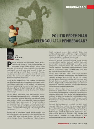 KEBUDAYAAN
P
olitik adalah pertarungan para lelaki.
Maskulinitas politik itu tidak hanya dirasakan di
Indonesia tetapi juga seluruh dunia. Dari
generasi ke generasi sejak manusia membangun,
masyarakat komunal sederhana seperti ke-datu-an
(bentuk paling primitif dari komunal) hingga
suprastruktur bernama negara, senantiasa yang
muncul ke permukaan adalah tokoh-tokoh yang
didominasi oleh kaum laki-laki.
Politik terlihat seperti ﬁtrah, sifat bawaan yang dibawa
oleh lelaki sebagaimana ﬁtrah kaum perempuan untuk
melahirkan anak-anak. Untuk sedikit mengaburkan
dominasi sepanjang zaman itu seringkali muncul
adagium, bahwa di balik seorang laki-laki (baca :
politisi) kuat terdapat seorang perempuan hebat di
belakangnya.
Butuh waktu panjang bagi perempuan untuk
mendapatkan hak-hak politiknya. Di Amerika Serikat
yang dianggap sebagai kampiun demokrasi dunia
saja, gerakan politik perempuan baru gencar di awal
abad ke-20. Kaum perempuan di Paman Sam baru
mendapatkan hak pilih secara nasional nyaris satu
abad yang lalu. Cukup lama bila dibandingkan dengan
lahirnya konstitusi Amerika nyaris satu setengah abad
sebelumnya.
Sementara di Indonesia, sejak kemerdekaan kita
diproklamasikan hak-hak perempuan sebagai warga
negara tidak ada bedanya dengan laki-laki. Sama
halnya dengan , bahasa Indonesia yanglingua franca
tidak mengenal feminin dan maskulin dalam kata
gantinya. Secara teori, politik kita yang berlandaskan
konstitusi UUD 1945 jauh dari bias gender. Tetapi
apakah demikian juga dalam praktiknya?
Linimasa politik Indonesia pasca kemerdekaan
menunjukkan bahwa sejarah politik tetaplah
pertarungan para lelaki. Beberapa nama perempuan
yang muncul seringkali hanya jadi catatan kaki dalam
sejarah Indonesia. ebih sering lagi muncul karenaMalah l
relasi hubungan darah, perkawinan atau pun
perkawanan dengan politisi laki-laki.
Selama masa Orde Baru hal itu tidak banyak berubah,
hanya satu dua nama yang mungkin masih bisa diingat
seperti Aisyah Amini dari Partai Persatuan
Pembangunan. Sejak reformasi bergulir memang lebih
banyak lagi nama politisi perempuan yang muncul,
bahkan Megawati Sukarno Putri sempat jadi Presiden
perempuan pertama Indonesia. Dalam kenyataannya,
struktur politik tidak banyak berubah.
Ikhtiar kebijakan tiga puluh persen calon legislatif
perempuan pada Pemilu lalu merupakan terobosan
dalam demokrasi Indonesia. Sayangnya, jumlah anggota
legislatif perempuan yang terpilih jauh dari kuota calon
legislatif tersebut. Kenyataan itu menunjukkan tingkat
keterpilihan politisi perempuan masih sangat rendah
tidak hanya di kalangan laki-laki tetapi juga sesama kaum
perempuan.
Berkaca dari pengalaman tersebut, mungkin sudah
saatnya tidak lagi melihat isu emansipasi politik
perempuan dari sisi kuantitas tetapi kualitas. Bahwa
perempuan yang terjun ke politik bukan lagi
terbelenggu oleh hubungan darah, perkawinan atau
perkawanan melainkan individu yang terlatih oleh
pengalaman, dibesarkan oleh komunitas dan
menunjukkan komitmen tinggi untuk masyarakat.
Oleh:
E.S. Ito
Penulis
POLITIK PEREMPUAN
BELENGGU PEMBEBASAN?ATAU
Koran Solidaritas - Edisi VIII, Februari 2016
 